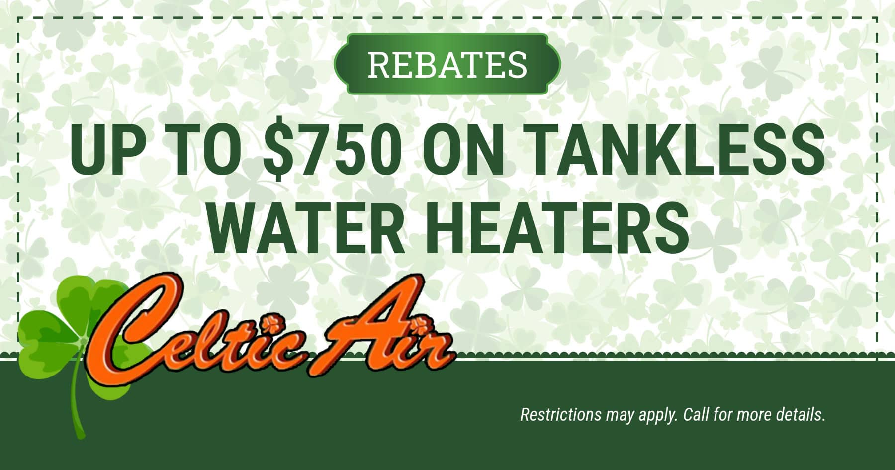 Rebates up to 0 on Tankless Water Heaters. Restrictions may apply. Call for details.