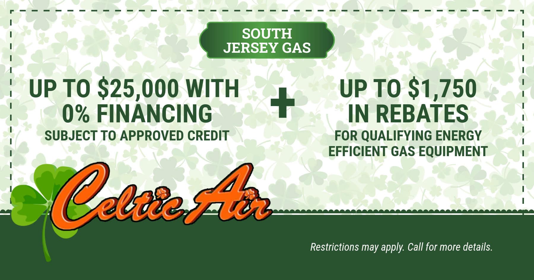 South Jersey Gas! Get up to ,000 with 0% financing. Subject to approved credit. AND Up to ,750 in rebates for qualifying energy efficient gas equipment. Restrictions may apply. Call for details.